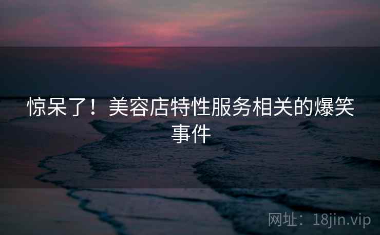 惊呆了!美容店特性服务相关的爆笑事件