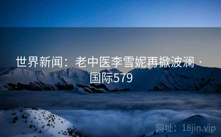 世界新闻:老中医李雪妮再掀波澜 · 国际579