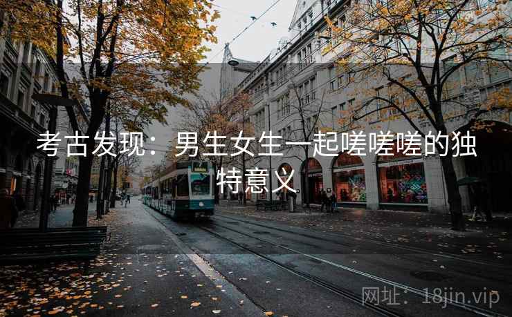 考古发现:男生女生一起嗟嗟嗟的独特意义