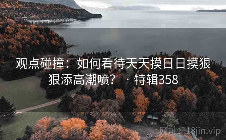 观点碰撞:如何看待天天摸日日摸狠狠添高潮喷? · 特辑358