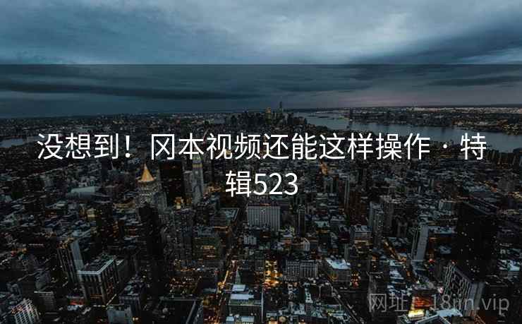 没想到!冈本视频还能这样操作 · 特辑523