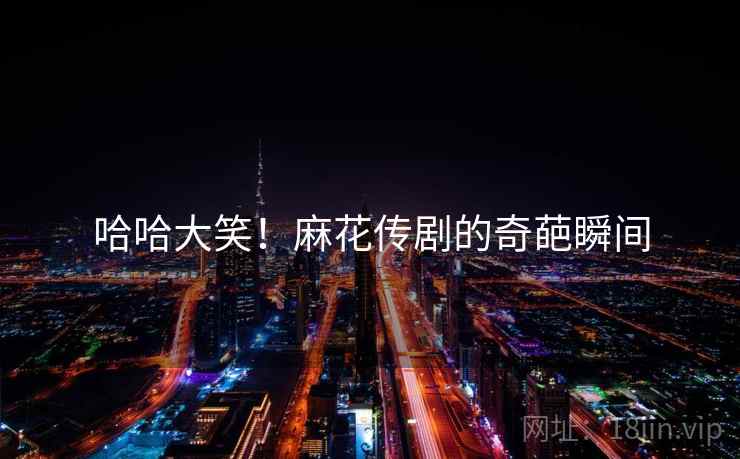 哈哈大笑!麻花传剧的奇葩瞬间