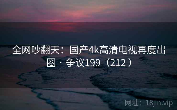 全网吵翻天:国产4k高清电视再度出圈 · 争议199(212 ) 第2张 全网吵翻天:国产4k高清电视再度出圈 · 争议199(212 ) 第2张